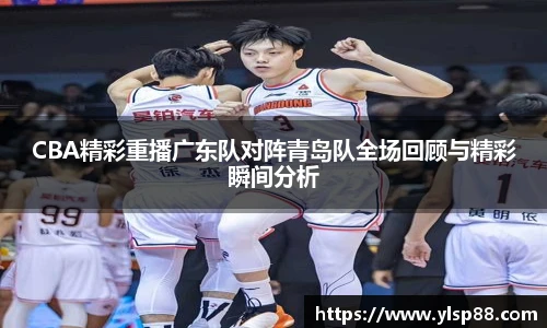 CBA精彩重播广东队对阵青岛队全场回顾与精彩瞬间分析